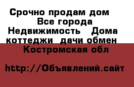 Срочно продам дом  - Все города Недвижимость » Дома, коттеджи, дачи обмен   . Костромская обл.